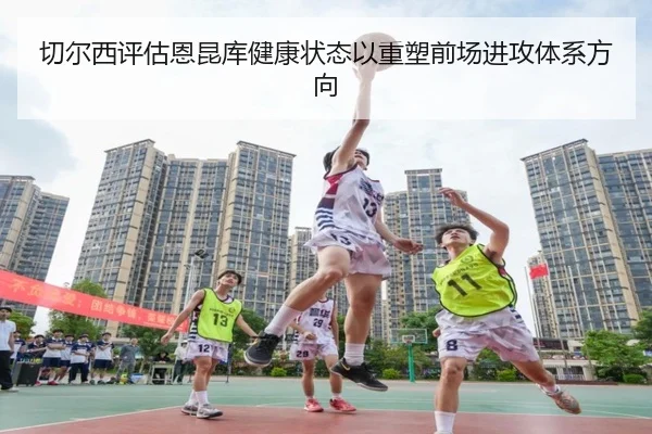 切尔西评估恩昆库健康状态以重塑前场进攻体系方向