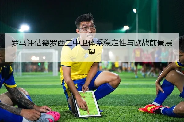 罗马评估德罗西三中卫体系稳定性与欧战前景展望