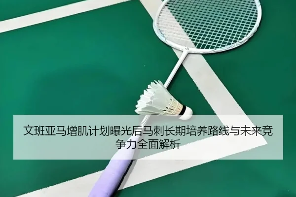 文班亚马增肌计划曝光后马刺长期培养路线与未来竞争力全面解析