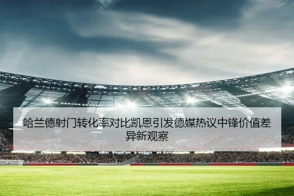 哈兰德射门转化率对比凯恩引发德媒热议中锋价值差异新观察