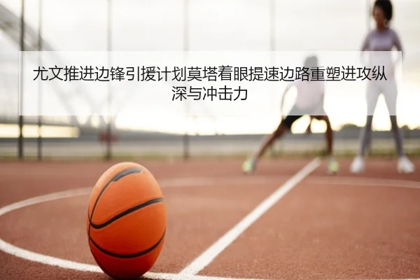尤文推进边锋引援计划莫塔着眼提速边路重塑进攻纵深与冲击力
